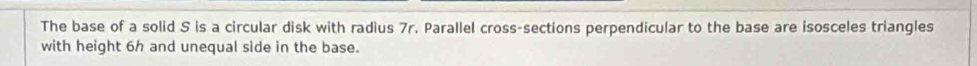 The base of a solid S is a circular disk with radius 7r. Parallel cross-sections perpendicular to the base are isosceles triangles 
with height 6h and unequal side in the base.