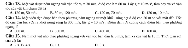 Một vật được ném ngang với vận tốc v_0=30m/s , ở độ caoh=80m 1. Lấy g=10m/s^2 , tầm bay xa và vận
tốc của vật khi chạm đất là
A. 120 m, 50 m/s. B. 50 m, 120 m/s. C. 120 m, 70 m/s. D. 120 m, 10 m/s.
Câu 14. Một viên đạn được bắn theo phương nằm ngang từ một khấu súng đặt ở độ cao 20 m so với mặt đất. Tốc
độ của đạn lúc vừa ra khỏi nòng súng là 300 m/s, lấy g=10m/s^2. Điểm đạn rơi xuống cách điểm bần theo phương
ngang là
A. 600 m. B. 360 m. C. 480 m. D. 180 m.
Câu 15. Ném một vật nhỏ theo phương ngang với vận tốc ban đầu là 5 m/s, tầm xa của vật là 15 m. Thời gian rơi
của vật là:
A. 2 s. B. 4 s. C. 1 s. D. 3 s.