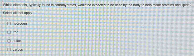 Which elements, typically found in carbohydrates, would be expected to be used by the body to help make proteins and lipids?
Select all that apply.
hydrogen
iron
sulfur
carbon