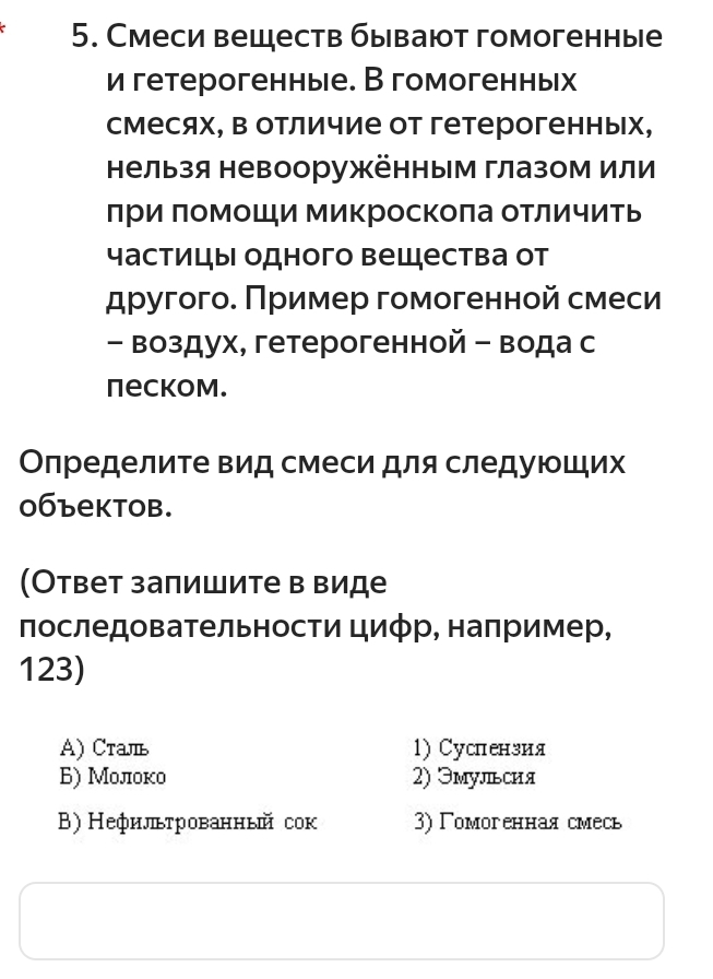 Смеси веществ бывают гомогенные
и гетерогенные. В гомогенных
смесях, в отличие от гетерогенных,
нельзя невооружённым глазом или
лΡи πомоШи микроскоπа отличить
частицы одного вещества от
другого. Πример гомогенной смеси
- Βоздух, гетерогенной - вода с
neckom.
Определите вид смеси для следуюших
0бъектоb.
(Ответ залишите в виде
последовательности цифр, наπример,
123)
A) Cталь 1) Суслензия
Б) Молоко 2) Эмульсия
B) Нефильтрованный сок 3)Γомогенная смесь