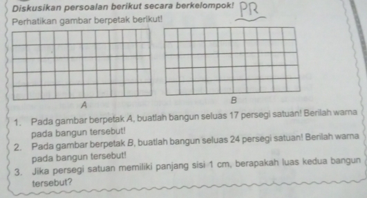 Diskusikan persoalan berikut secara berkelompok! 
Perhatikan gambar berpetak berikut! 
A 
1. Pada gambar berpetak A, buatlah bangun seluas 17 persegi satuan! Berilah wara 
pada bangun tersebut! 
2. Pada gambar berpetak B, buatlah bangun seluas 24 persegi satuan! Berilah warna 
pada bangun tersebut! 
3. Jika persegi satuan memiliki panjang sisi 1 cm, berapakah luas kedua bangun 
tersebut?