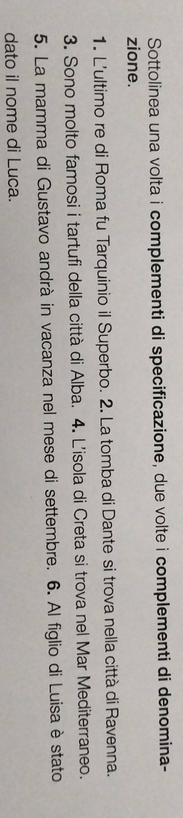 Sottolinea una volta i complementi di specificazione, due volte i complementi di denomina- 
zione. 
1. L'ultimo re di Roma fu Tarquinio il Superbo. 2. La tomba di Dante si trova nella città di Ravenna. 
3. Sono molto famosi i tartufi della città di Alba. 4. L'isola di Creta si trova nel Mar Mediterraneo. 
5. La mamma di Gustavo andrà in vacanza nel mese di settembre. 6. Al figlio di Luisa è stato 
dato il nome di Luca.