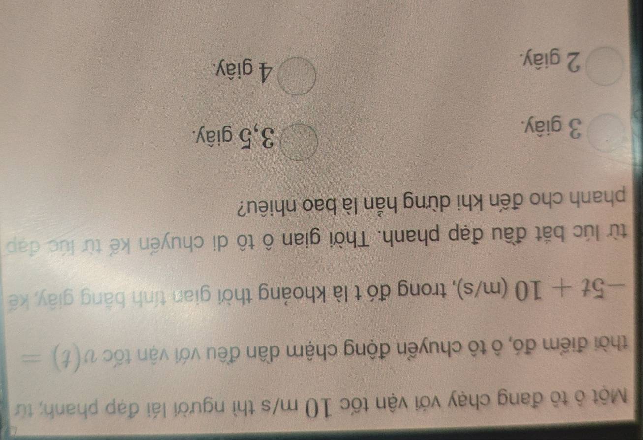 Một ô tô đang chạy với vận tốc 10 m/s thì người lái đạp phanh; từ
thời điểm đó, ô tô chuyển động chậm dần đều với vận tốc v(t)=
-5t+10 (m/s) , trong đó t là khoảng thời gian tính bằng giây, kế
từ lúc bắt đầu đạp phanh. Thời gian ô tô di chuyến kế từ lúc đạp
phanh cho đến khi dừng hẳn là bao nhiêu?
3 giây.
3, 5 giây.
2 giây.
4 giây.