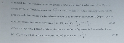 A model for the concentration of glucose solution in the bloodstream. C=C(t) is 
given by the differential equation  dC/dt =r-kC where r is the constant rate at which 
glucose solution enters the bloodstream and k is positive constan. I C(0)=C, o show 
that the concentration at any time r is C(t)=(C_0- r/k )e^(-kt)+ r/k . [ 8M ] 
After a very long period of time, the concentration of glucose is found to be 1 unit. 
If C_o=9 , what is the concentration of glucose at t- 2/k  ? [4M]