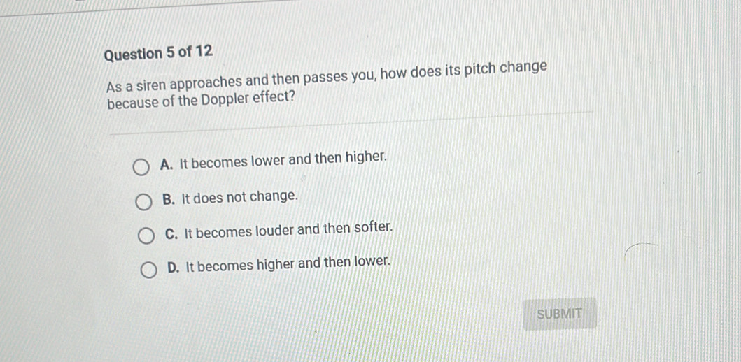 As a siren approaches and then passes you, how does its pitch change
because of the Doppler effect?
A. It becomes lower and then higher.
B. It does not change.
C. It becomes louder and then softer.
D. It becomes higher and then lower.
SUBMIT