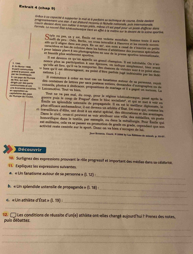 Extrait 4 (chap 9)
Grâce à sa capacité à supporter le mal et à parfaire sa technique de course, Emile devient
progressivement une star. Il est d'abord reconnu à l'échelle nationale, puis internationale.
Courir devient donc son métier à temps plein, même s'il est payé pour un poste d'officier dans
l'armée. Le nouvel État tchécoslovaque tient en effet à le mettre sur le devant de la scène sportive.
C tyle ou pas, ça y est, Émile est une vedette mondiale. Somme toute il aura
O suffi de peu : Oslo, Berlin, un cross interallié à Hanovre et les records succes
sifs qu'il aligne dans son pays. En un an° , son nom a cessé de s'inscrire en petits
caractères et bas de colonne dans les brèves d'athlétisme des journaux spécialisés
s pour laisser place à ses photographies en une de la presse sportive internationale,
et bientôt plus seulement sportive.
Il est devenu ce qu'on appelle un grand champion. Il est inévitable. On n'an-
nonce plus sa participation à une épreuve, on indique simplement, bien avant
1. 1946. qu'elle ait lieu, qu'il va la remporter. Ses chances de victoire sont à ce point abso-
2. En février 1948, le parti communiste  lues qu'il est décourageant, au point d'être parfois jugé indésirable par les fédé
par les Soviétiques. prend le pouvoir, aldé rations. […]
de l'Est, qui sont 3. Les pays de l'Europe
Il commence à créer en tout cas un fanatisme autour de sa personne, reçoit
des centaines de lettres par sacs postaux entiers, demandes d'autographes ou de
communistes et on dirigés par des partis conseils, photos à dédicacer, propositions de mariage et il a gagné un surnom. La
en opposition au une économie socialiste. 1s Locomotive. Tout va bien.
Tout ne va pas mal, du coup, pour le régime tchécoslovaque, passé après la
de l'Europe de l'Ouest. capitalisme des pays guerre puis le coup de Prague' dans le bloc socialiste', et qui se met à voir en
Émile un splendide ustensile de propagande. Il en est le meilleur diplomate, le
plus efficace ambassadeur, il est devenu un athlète d'État. De ceux qui, comme les
20 travailleurs d'élite, ont droit à un statut spécial, des décorations et des avantages.
Dans le civil, ceux-ci peuvent se voir attribuer une villa, des médailles, un poste
honorifique dans le textile, par exemple, ou dans la métallurgie. Pour Émile qui
est militaire, cela va se passer en promotion de grade en grade, cependant que son
activité reste centrée sur le sport. Donc on va bien s'occuper de lui.
Jean Echeνoz, Courír, © 2008 by Les Éditions de minuit, p. 55-57.
Découvrir
10. Surlignez des expressions prouvant le rôle progressif et important des médias dans sa célébrité.
11. Expliquez les expressions suivantes.
_
a. « Un fanatisme autour de sa personne » (l. 12) :
_
_
b. « Un splendide ustensile de propagande » (l. 18) :
_
_
c. « Un athlète d'État » (l. 75 ) :
_
12. □ Les conditions de réussite d’un(e) athlète ont-elles changé aujourd’hui ? Prenez des notes,
puis débattez.
_
_
_