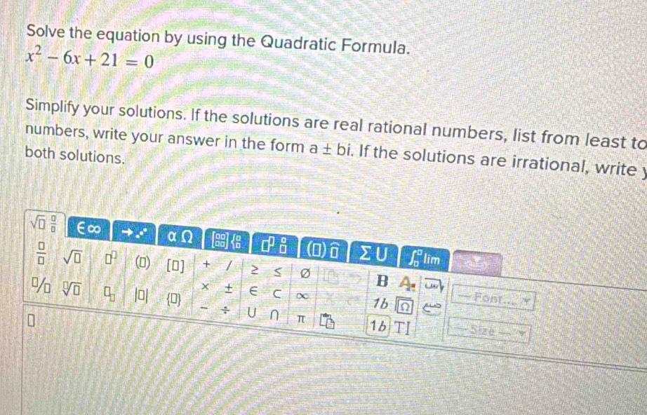 Solve the equation by using the Quadratic Formula.
x^2-6x+21=0
Simplify your solutions. If the solutions are real rational numbers, list from least to
numbers, write your answer in the form a± bi. If the solutions are irrational, write y
both solutions.