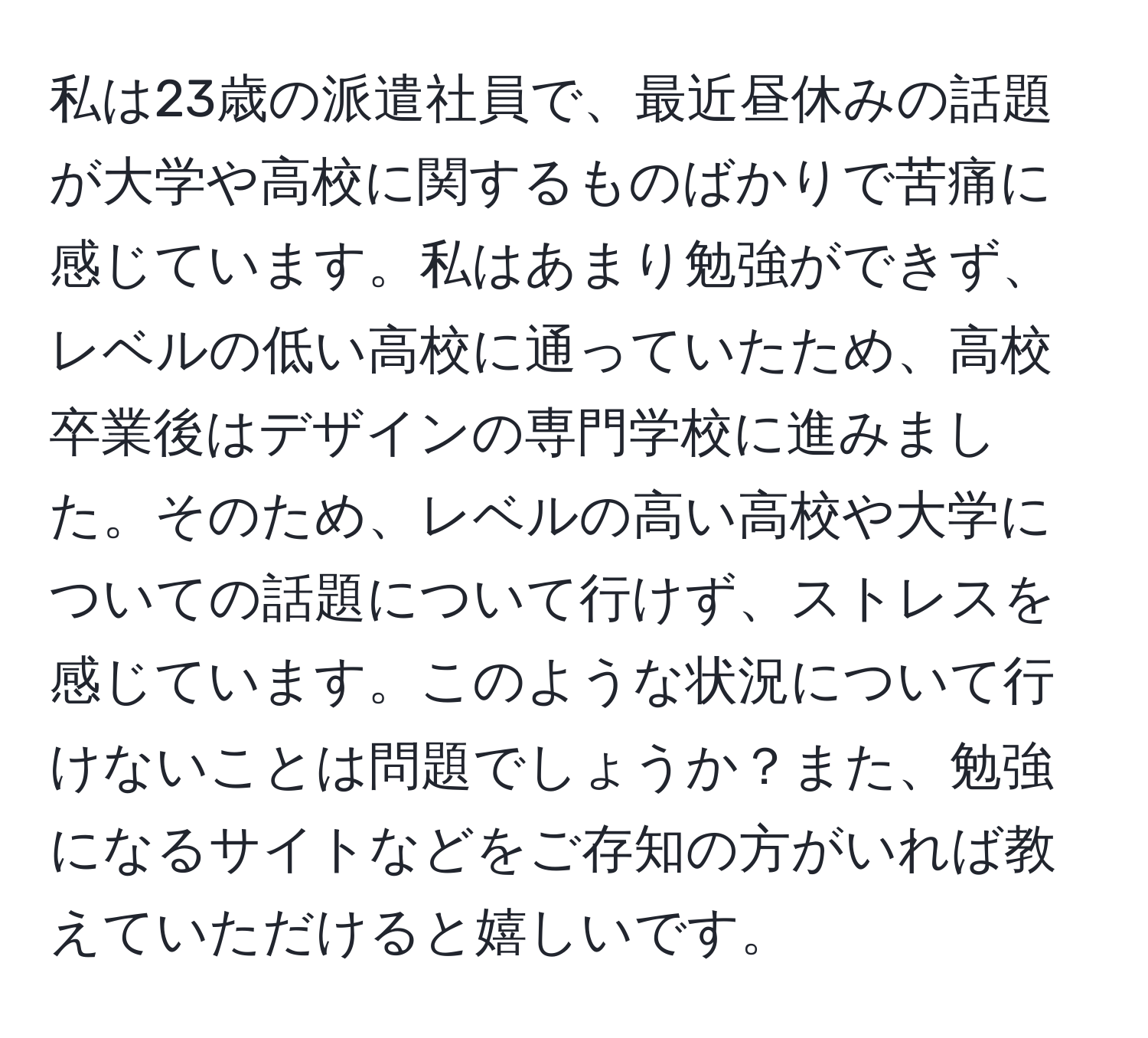 私は23歳の派遣社員で、最近昼休みの話題が大学や高校に関するものばかりで苦痛に感じています。私はあまり勉強ができず、レベルの低い高校に通っていたため、高校卒業後はデザインの専門学校に進みました。そのため、レベルの高い高校や大学についての話題について行けず、ストレスを感じています。このような状況について行けないことは問題でしょうか？また、勉強になるサイトなどをご存知の方がいれば教えていただけると嬉しいです。