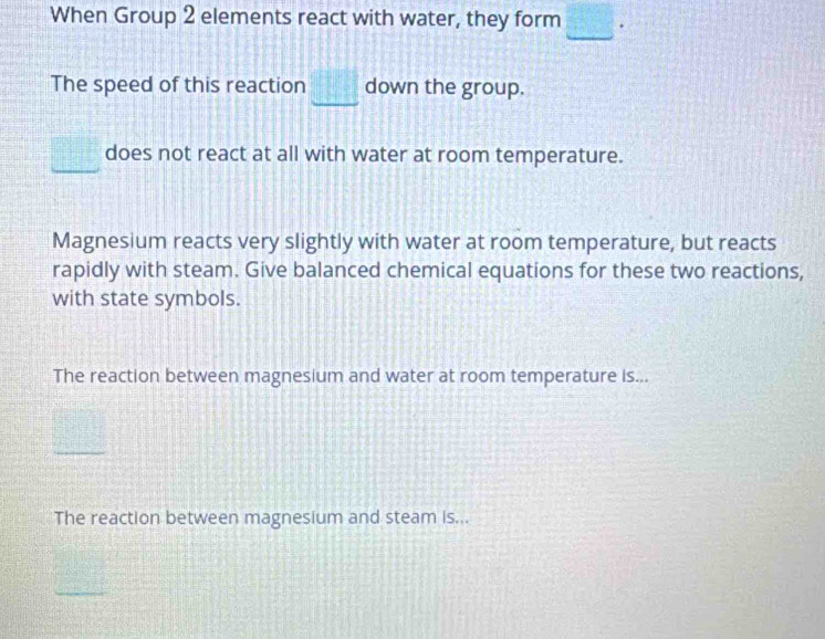 When Group 2 elements react with water, they form . 
The speed of this reaction _  down the group. 
does not react at all with water at room temperature. 
Magnesium reacts very slightly with water at room temperature, but reacts 
rapidly with steam. Give balanced chemical equations for these two reactions, 
with state symbols. 
The reaction between magnesium and water at room temperature is... 
_ 
The reaction between magnesium and steam is...