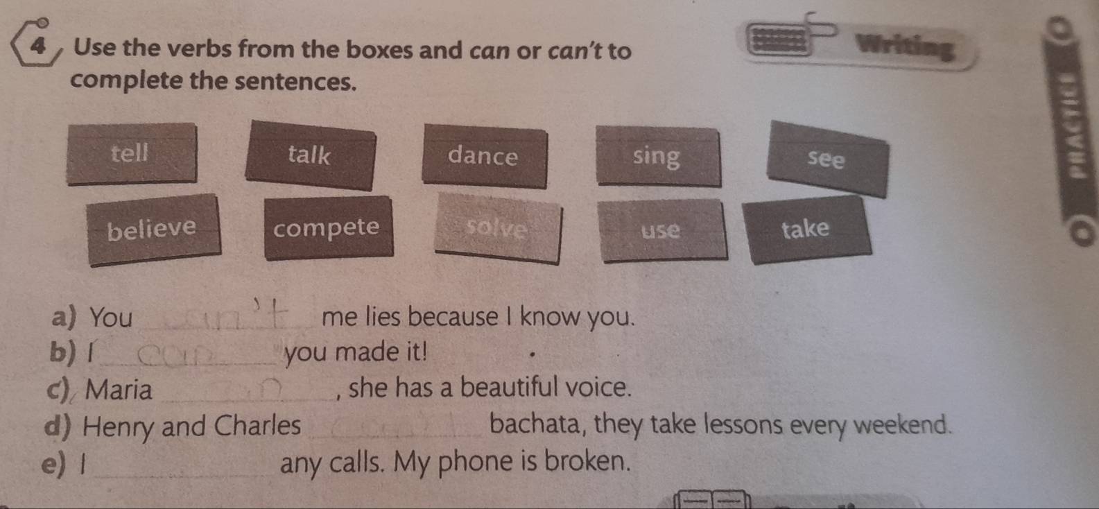 Use the verbs from the boxes and can or can’t to
Writing
complete the sentences.
tell talk dance sing see
believe compete solve use take
a) You _me lies because I know you.
b)í_ you made it!
c) Maria_ , she has a beautiful voice.
d) Henry and Charles _bachata, they take lessons every weekend.
e) 1_ any calls. My phone is broken.