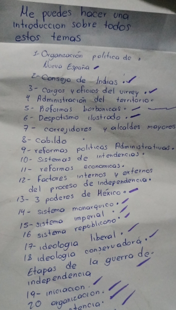 Me poedes hocer ond 
introduccion sobre todos 
estos temas 
1 Organzacion polifica do. 
Nueva Espana 
2-Consege de Indias 
3- Cargos y ofioios del virrey 
4 Adminstracion del terntorio. 
5- Beformas borbonicas. 
6- Despotismo clustrodo. 
7 - corre,idores y alcaldes mayores 
8- cabi ldo 
9- reformas politicas Administrativas. 
10- Sistemas de intendencias. 
11- reformos economicas. 
12- factores internos v externos 
del proceso de independencia. 
13- 3 poderes de Hexico. 
14 - sistemo monarquico. 
15- sisteme imperial. 
16 sistema repoblicono 
17-ideologla liberal. 
18 ideologia conservadord. 
Etapas de la guerro de- 
independencla 
19- iniciacion. 
20 organizacion. 
stencia