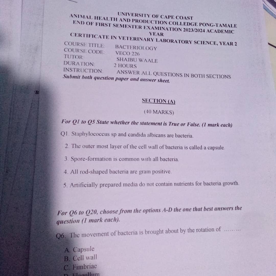 UNIVERSITY OF CAPE COAST
ANIMAL HEALTH AND PRODUCTION COLLEDGE PONG-TAMALE
END OF FIRST SEMESTER EXAMINATION 2023/2024 ACADEMIC
YEAR
CERTIFICATE IN VETERINARY LABORATORY SCIENCE, YEAR 2
COURSE TITLE BACTERIOLOGY
COURSE CODE VECO 226
TUTOR: SHAIBU WAALE
DURATION: 2 HOURS
INSTRUCTION: ANSWER ALL QUESTIONS IN BOTH SECTIONS
Submit both question paper and answer sheet.
'B
SECTION (A)
(40 MARKS)
For Q1 to Q5 State whether the statement is True or False. (1 mark each)
Q1. Staphylococcus sp and candida albicans are bacteria.
2. The outer most layer of the cell wall of bacteria is called a capsule.
3. Spore-formation is common with all bacteria.
4. All rod-shaped bacteria are gram positive.
5. Artificially prepared media do not contain nutrients for bacteria growth.
For Q6 to Q20, choose from the options A-D the one that best answers the
question (1 mark each).
Q6. The movement of bacteria is brought about by the rotation of_
A. Capsule
B. Cell wall
C. Fimbriae
D F lagellum