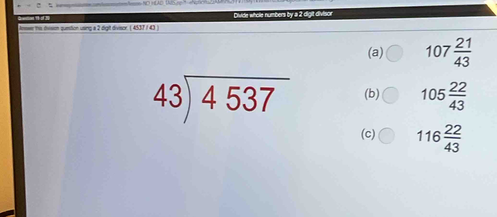 Aesmo-NO HEAD_TABSipg|t=eNoficna2AN 
Goestion 10 of 20 Divide whole numbers by a 2 digit divisor 
Answer this division question using a 2 digit divisor. ( 4537 / 43 ) 
(a) 107 21/43 
beginarrayr 43encloselongdiv 4537endarray
(b) 105 22/43 
(c) 116 22/43 