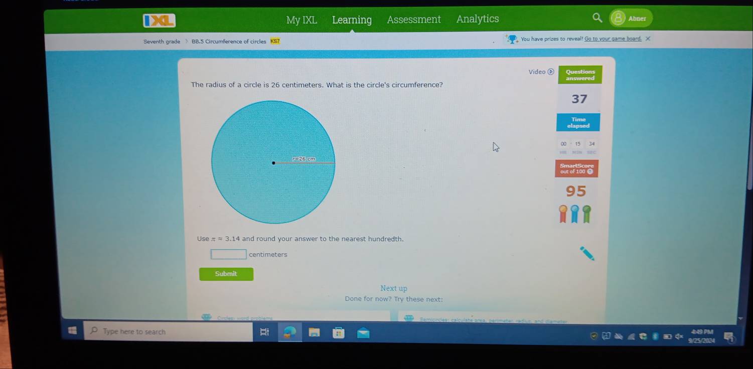 IXL My IXL Learning Assessment Analytics 
Seventh grade BB.5 Circumference of circles KS7 You have prizes to reveal! Go to your game board. X 
Video ⑥ Questions 
The radius of a circle is 26 centimeters. What is the circle's circumference? answered
37
r=26 cm
95
Use π ≈ 3.14 and round your answer to the nearest hundredth.
centimeters
Submit 
Next up 
Done for now? Try these next: 
Type here to search