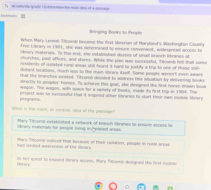 bookmarks
Bringing Books to People
When Mary Lemist Titcomb became the first librarian of Maryland's Washington County
Free Library in 1901, she was determined to ensure convenient, widespread access to
library materials. To this end, she established dozens of small branch libraries at
churches, post offices, and stores. While the plan was successful, Titcomb felt that some
residents of isolated rural areas still found it hard to justify a trip to one of those still-
distant locations, much less to the main library itself. Some people weren't even aware
that the branches existed. Titcomb decided to address this situation by delivering books
directly to peoples' homes. To achieve this goal, she designed the first horse-drawn book
wagon. The wagon, with space for a variety of books, made its first trip in 1904. The
project was so successful that it inspired other libraries to start their own mobile library
programs.
What is the main, or central, idea of the passage?
Mary Titcomb established a network of branch libraries to ensure access to
library materials for people living in olated areas.
Mary Titcomb noticed that because of their isolation, people in rural areas
had limited awareness of the library.
In her quest to expand library access, Mary Titcomb designed the first mobile
library.