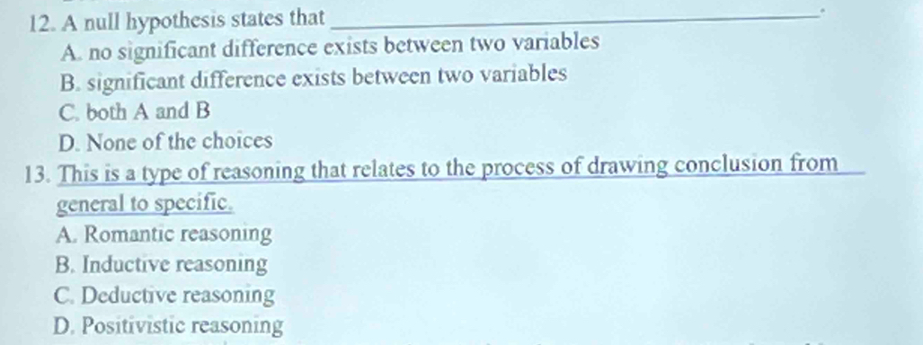 A null hypothesis states that_
.
A. no significant difference exists between two variables
B. significant difference exists between two variables
C. both A and B
D. None of the choices
13. This is a type of reasoning that relates to the process of drawing conclusion from
general to specific.
A. Romantic reasoning
B. Inductive reasoning
C. Deductive reasoning
D. Positivistic reasoning