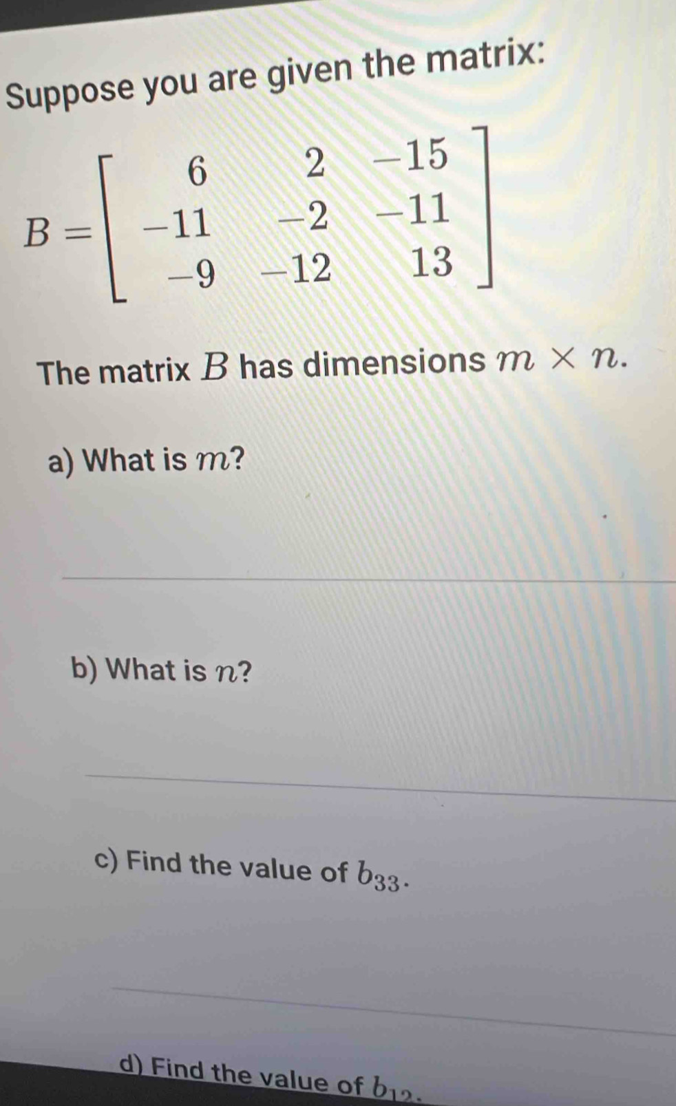 Suppose you are given the matrix:
B=beginbmatrix 6&2&-15 -11&-2&-11 -9&-12&13endbmatrix
The matrix B has dimensions m* n. 
a) What is m? 
_ 
b) What is n? 
_ 
c) Find the value of b_33. 
_ 
d) Find the value of b_12