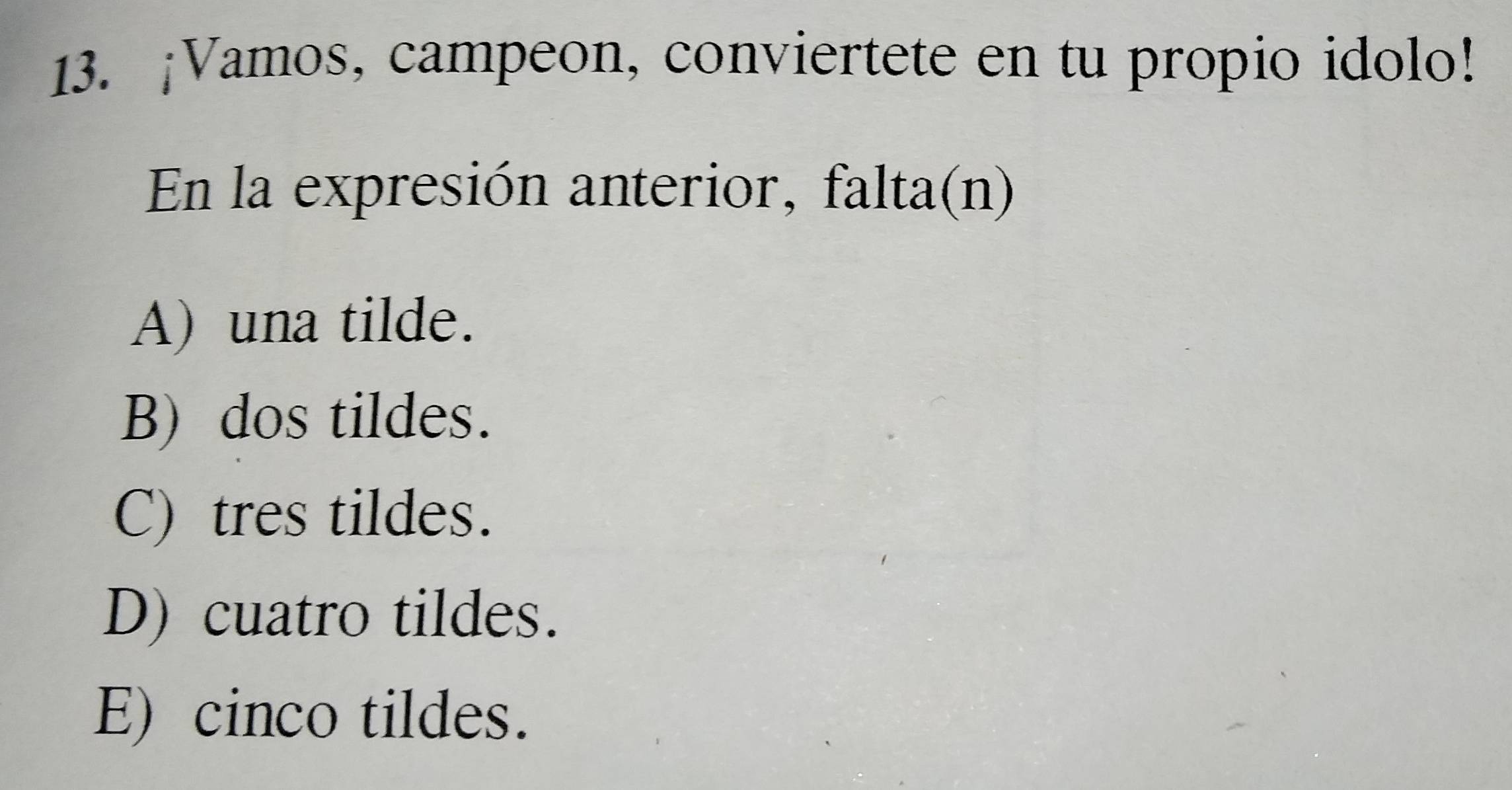 ¡Vamos, campeon, conviertete en tu propio idolo!
En la expresión anterior, falta(n)
A) una tilde.
B) dos tildes.
C) tres tildes.
D) cuatro tildes.
E) cinco tildes.