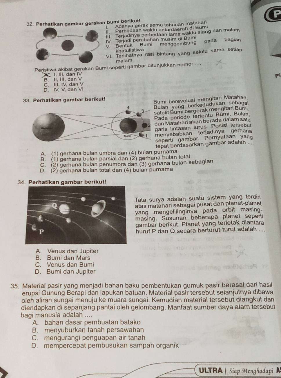 Perhatikan gambar gerakan bumi berikut!
I. Adanya gerak semu tahunan matahari
II. Perbedaan waktu antardaerah di Bumi
III. Terjadinya perbedaan lama waktu siang dan malam
IV. Terjadi perubahan musim di Bumi
V Bentuk Bumi menggembung pada bagian
khatulistiwa
VI. Terlihatnya rasi bintang yang selalu sama setiap
malam
Peristiwa akibat gerakan Bumi seperti gambar ditunjukkan nomor ..
I, III, dan IV
Pi
B. II, III, dan V
C. III, IV, dan V
D. IV, V, dan VI
Bumi berevolusi mengitari Matahari.
33. Perhatikan gambar berikut!
lan yang berkedudukan sebagai
telit Bumi bergerak mengitari Bumi.
ada periode tertentu Búmi, Bulan,
n Matahari akan berada dalam satu
ris lintasan lurus. Posisi tersebut
enyebabkan terjadinya gerhana
eperti gambar. Pernyataan yan
tepat berdasarkan gambar adalah ....
A. (1) gerhana bulan umbra dan (4) bulan purnama
B. (1) gerhana bulan parsial dan (2) gerhana bulan total
C. (2) gerhana bulan penumbra dan (3) gerhana bulan sebagian
D. (2) gerhana bulan total dan (4) bulan purnama
34. Perhatikan gambar berikut!
Tata surya adalah suatu sistem yang terdiri
atas matahari sebagai pusat dan planet-planet
yang mengelilinginya pada orbit masing-
masing. Susunan beberapa planet seperti
gambar berikut. Planet yang terletak diantara
huruf P dan Q secara berturut-turut adalah ....
A. Venus dan Jupiter
B. Bumi dan Mars
C. Venus dan Bumi
D. Bumi dan Jupiter
35. Material pasir yang menjadi bahan baku pembentukan gumuk pasir berasal dari hasil
erupsi Gunung Berapi dan lapukan batuan. Material pasir tersebut selanjutnya dibawa
oleh aliran sungai menuju ke muara sungai. Kemudian material tersebut diangkut dan
diendapkan di sepanjang pantai oleh gelombang. Manfaat sumber daya alam tersebut
bagi manusia adalah ....
A. bahan dasar pembuatan batako
B. menyuburkan tanah persawahan
C. mengurangi penguapan air tanah
D. mempercepat pembusukan sampah organik
ULTRA | Siạp Menghadapi A