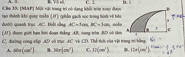 A. 0. B. Vô sô. C. 2. D. 1.
Câu 33: [MAP] Một vật trang trí có dạng khối tròn xoay được 
tạo thành khi quay miền (H) (phần gạch sọc trong hình vẽ bên
dưới) quanh trục AC. Biết rằng AC=5cm, BC=3cm , miền
(H) được giới hạn bởi đoạn thẳng AB, cung tròn BD có tâm
C, đường cong elip AD có trục AC và CD. Thể tích của vật trang trí bằng.
A. 60π (cm^3). B. 30π (cm^3). C. 12(cm^3). D. 12π (cm^3).