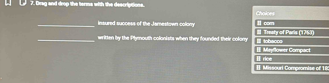 Drag and drop the terms with the descriptions. 
Choices 
_insured success of the Jamestown colony # corn 
# Treaty of Paris (1763) 
_written by the Plymouth colonists when they founded their colony # tobacco 
# Mayflower Compact 
rice 
# Missouri Compromise of 18