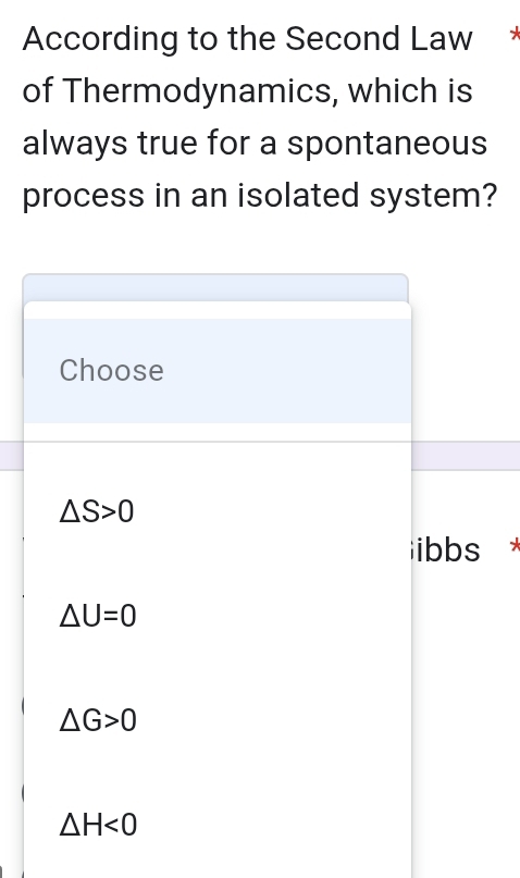 According to the Second Law
of Thermodynamics, which is
always true for a spontaneous
process in an isolated system?
Choose
△ S>0
ibbs *
△ U=0
△ G>0
△ H<0</tex>