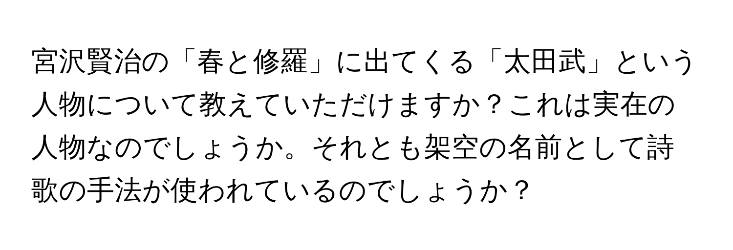 宮沢賢治の「春と修羅」に出てくる「太田武」という人物について教えていただけますか？これは実在の人物なのでしょうか。それとも架空の名前として詩歌の手法が使われているのでしょうか？