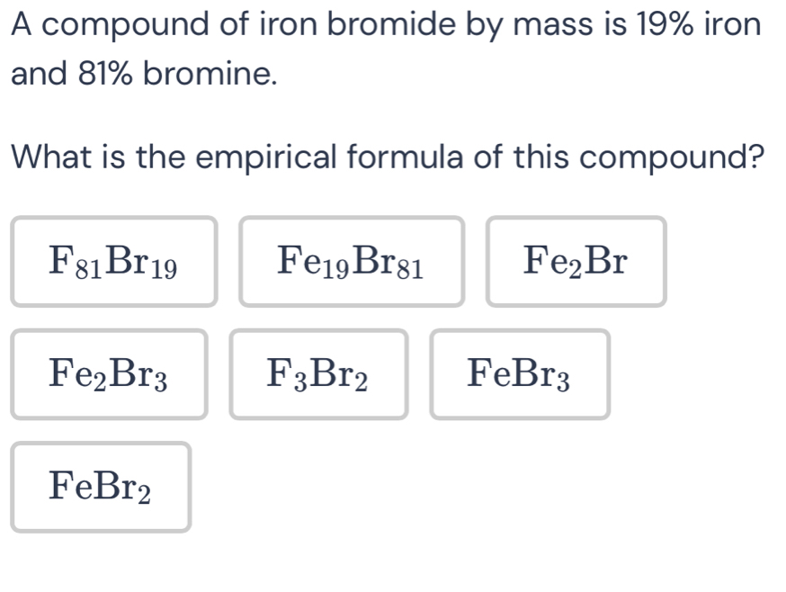 A compound of iron bromide by mass is 19% iron
and 81% bromine.
What is the empirical formula of this compound?
F_81Br_19
Fe_19Br_81
Fe_2Br
Fe_2Br_3 F_3Br_2 FeB r_3
FeBr_2