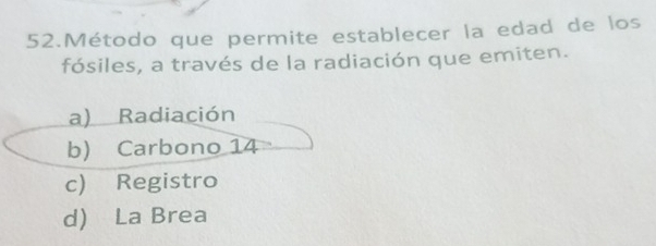 Método que permite establecer la edad de los
fósiles, a través de la radiación que emiten.
a) Radiación
b) Carbono 14
c) Registro
d) La Brea