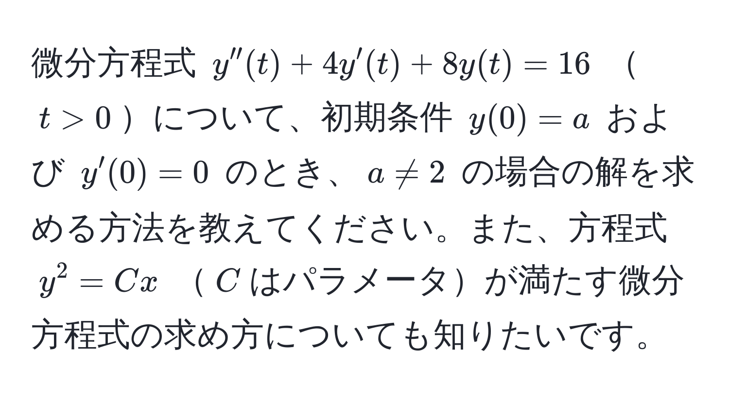 微分方程式 (y''(t) + 4y'(t) + 8y(t) = 16) (t > 0)について、初期条件 (y(0) = a) および (y'(0) = 0) のとき、(a != 2) の場合の解を求める方法を教えてください。また、方程式 (y^2 = Cx) (C)はパラメータが満たす微分方程式の求め方についても知りたいです。