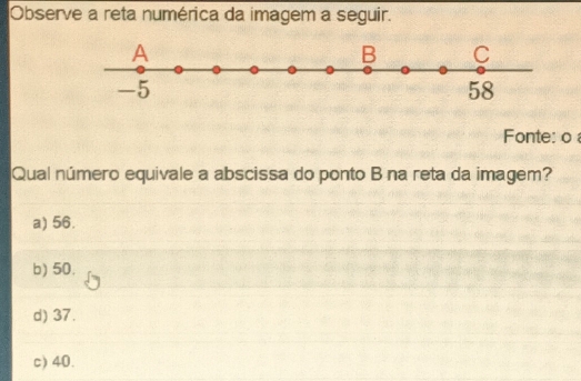 Observe a reta numérica da imagem a seguir.
A
B C
-5
58
Fonte: o 
Qual número equivale a abscissa do ponto B na reta da imagem?
a) 56.
b) 50.
d) 37.
c) 40.