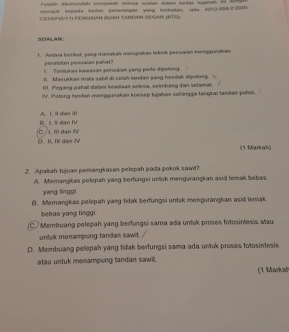 Pellatih dikehendaki menjawab semua soalan dalam kertas tugasan ini den0
merujuk kepada kertas penerangan yang berkaitan, iaitu A012-004-2:202D-
C03/KP(6/11) PENUAIAN BUAH TANDAN SEGAR (BTS).
SOALAN:
1. Antara berikut, yang manakah merupakan teknik penuaian menggunakan
peralatan penuaian pahat?
1. Tentukan kawasan penuaian yang perlu dipolong
II. Masukkan mata sabit di celiah tandan yang hendak dipotong.
lll. Pegang pahat dallam keadaan selesa, seimbang dan selamat.
IV. Polong tandan menggunakan konsep tujahan sehingga tangkai tandan pulus.
A. I. Ii dan III
B. I, II dan IV
C I, III dan IV
D. II, III dan IV
(1 Markah)
2. Apakah tujuan pemangkasan pelepah pada pokok sawit?
A. Memangkas pelepah yang berfungsi untuk mengurangkan asid lemak bebas
yang tinggi.
B. Memangkas pelepah yang tidak berfungsi untuk mengurangkan asid lemak
bebas yang tinggi.
C. Membuang pelepah yang berfungsi sama ada untuk proses fotosintesis atau
untuk menampung tandan sawit.
D. Membuang pelepah yang tidak berfungsi sama ada untuk proses fotosintesis
atau untuk menampung tandan sawit.
(1 Markah