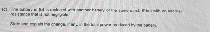 The battery in (b) is replaced with another battery of the same e. m.f. E but with an internal 
resistance that is not negligible. 
State and explain the change, if any, in the total power produced by the battery.