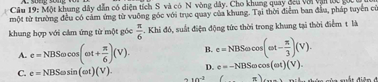 so ng s o n 
Câu 19: Một khung dây dẫn có diện tích S và có N vòng dây. Cho khung quay đeu với vận lớc gốc ở
một từ trường đều có cảm ứng từ vuông góc với trục quay của khung. Tại thời điểm ban đầu, pháp tuyển cử
khung hợp với cảm ứng từ một góc  π /6 . Khi đó, suất điện động tức thời trong khung tại thời điểm t là
A. e=NBSomega cos (omega t+ π /6 )(V).
B. e=NBSomega cos (omega t- π /3 )(V).
C. e=NBSomega sin (omega t)(V).
D. e=-NBSomega cos (omega t)(V).
210^(-2) □  π )(...)