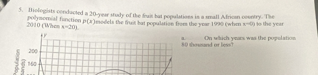 Biologists conducted a 20-year study of the fruit bat populations in a small African country. The
polynomial function p(x) models the fruit bat population from the year 1990 (when x=0) to the year
2010 (When x=20).
y
a On which years was the population
80 thousand or less?
200
160