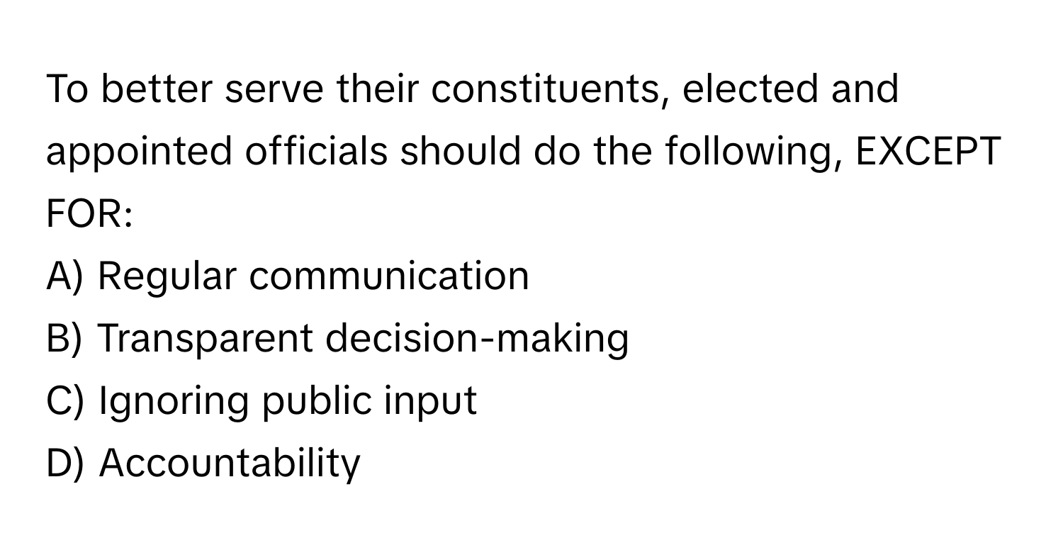 To better serve their constituents, elected and appointed officials should do the following, EXCEPT FOR:

A) Regular communication
B) Transparent decision-making
C) Ignoring public input
D) Accountability