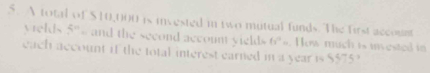 A total of $10,000 is invested in two mutual funds. The first account 
yields 5% and the second account yields fi^3 =. How much is invested in 
each account if the total interest earned in a year is $$75