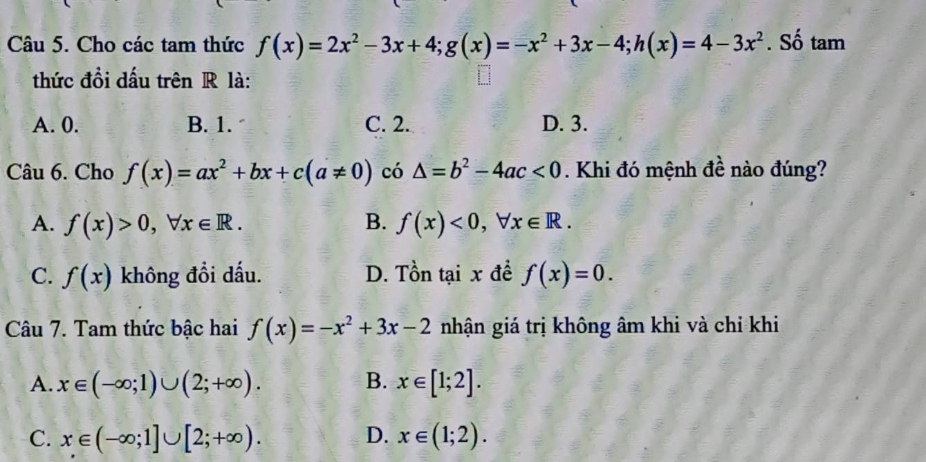 Cho các tam thức f(x)=2x^2-3x+4; g(x)=-x^2+3x-4; h(x)=4-3x^2. Số tam
thức đồi dấu trên R là:
A. 0. B. 1. C. 2. D. 3.
Câu 6. Cho f(x)=ax^2+bx+c(a!= 0) có △ =b^2-4ac<0</tex> . Khi đó mệnh đề nào đúng?
A. f(x)>0, forall x∈ R. B. f(x)<0</tex>, forall x∈ R.
C. f(x) không đồi dấu. D. Tồn tại x đề f(x)=0. 
Câu 7. Tam thức bậc hai f(x)=-x^2+3x-2 nhận giá trị không âm khi và chỉ khi
A. x∈ (-∈fty ;1)∪ (2;+∈fty ). B. x∈ [1;2].
C. x∈ (-∈fty ;1]∪ [2;+∈fty ). D. x∈ (1;2).