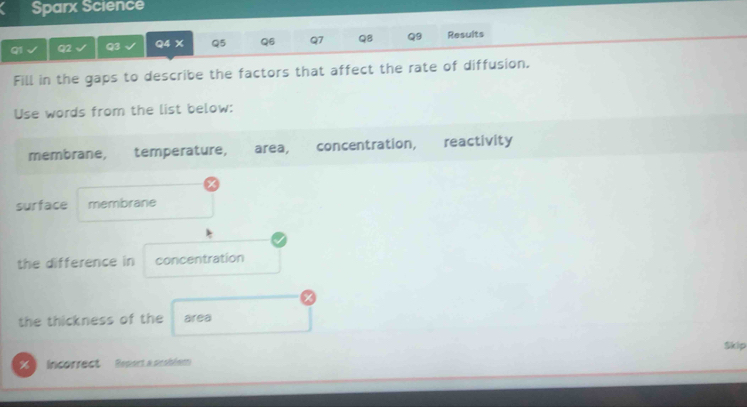 Sparx Science 
Q1 Q2 Q3 Q4 X Q5 Q6 Q7 Q8 Q9 Results 
Fill in the gaps to describe the factors that affect the rate of diffusion. 
Use words from the list below: 
membrane, temperature, area, concentration, reactivity 
X 
surface membrane 
the difference in concentration 
the thickness of the area 
Incorrect' Repect a ncobéem Skip