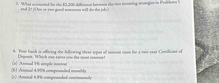 What accounted for the $2,200 difference between the two investing strategies in Problems 1
and 2? (One or two good sentences will do the job.)
4. Your bank is offering the following three types of interest rates for a two-year Certificate of
Deposit. Which one earns you the most interest?
(a) Annual 5% simple interest
(b) Annual 4.95% compounded monthly
(c) Annual 4.9% compounded continuously