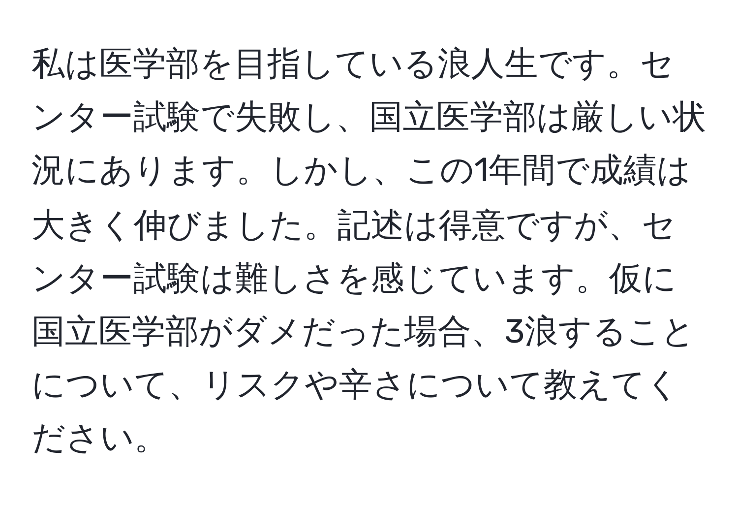 私は医学部を目指している浪人生です。センター試験で失敗し、国立医学部は厳しい状況にあります。しかし、この1年間で成績は大きく伸びました。記述は得意ですが、センター試験は難しさを感じています。仮に国立医学部がダメだった場合、3浪することについて、リスクや辛さについて教えてください。