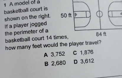 A model of a
basketball court is
shown on the right. 
C
If a player jogged
the perimeter of a
basketball court 14 ti
how many feet would the player travel?
A 3,752 C 1,876
B 2,680 D 3,612