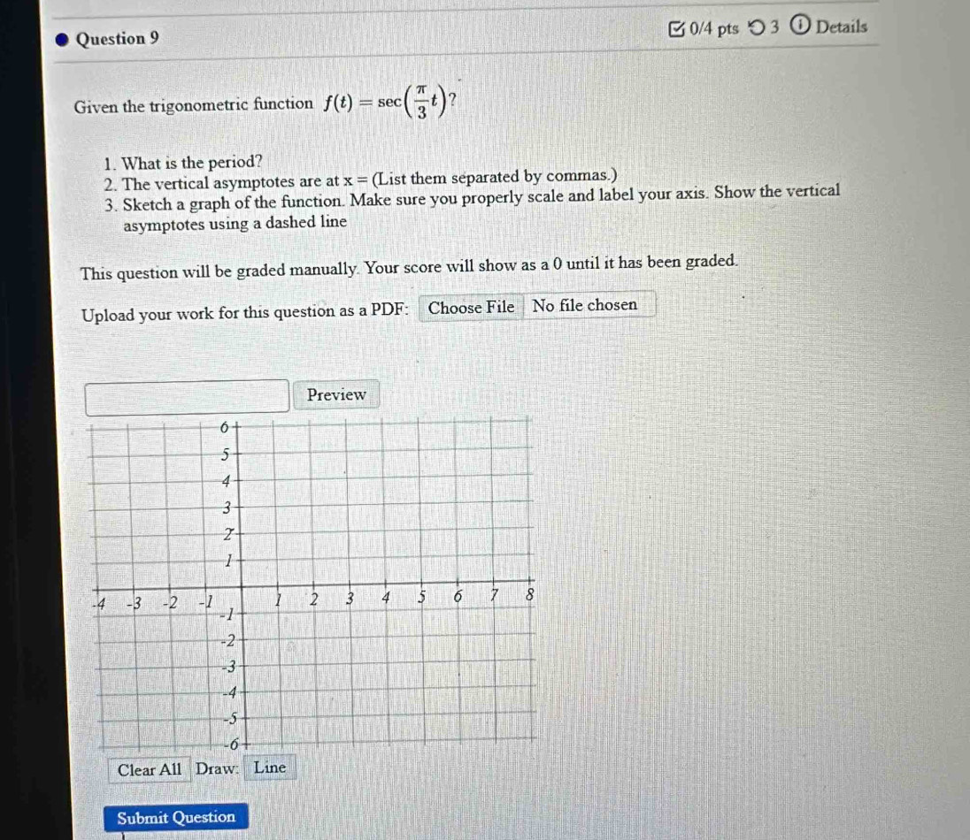 つ 3 ① Details 
Given the trigonometric function f(t)=sec ( π /3 t) ? 
1. What is the period? 
2. The vertical asymptotes are at x= (List them separated by commas.) 
3. Sketch a graph of the function. Make sure you properly scale and label your axis. Show the vertical 
asymptotes using a dashed line 
This question will be graded manually. Your score will show as a 0 until it has been graded. 
Upload your work for this question as a PDF: Choose File No file chosen 
Preview 
Clear All Draw: Line 
Submit Question