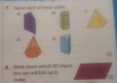 Name each of these solids: 
a) b) c 
d) e) 
(5) 
8. Write down which 3D object 
this net will fold up to 
make. (2)