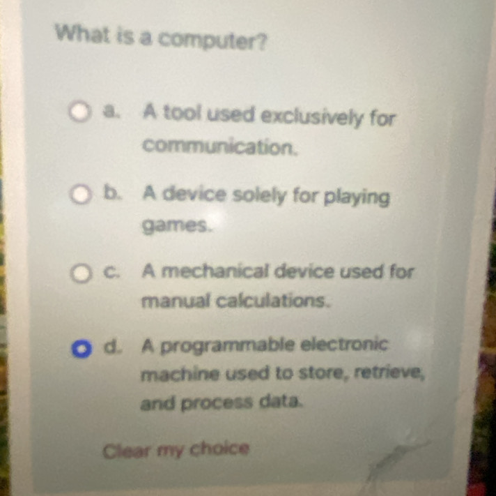 What is a computer?
a. A tool used exclusively for
communication.
b. A device solely for playing
games.
c. A mechanical device used for
manual calculations.
d. A programmable electronic
machine used to store, retrieve,
and process data.
Clear my choice