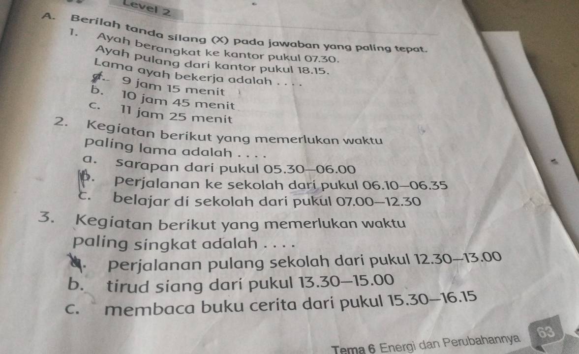 Level 2
A. Berilah tanda silang (X) pada jawaban yang paling tepat
1. Ayah berangkat ke kantor pukul 07.30
Ayah pulang dari kantor pukul 18.15.
Lama ayah bekerja adalah . . . .
9 jam 15 menit
b. 10 jam 45 menit
c. 11 jam 25 menit
2. Kegiatan berikut yang memerlukan waktu
paling lama adalah . . . .
a. sarapan dari pukul 05.30-06.00 . perjalanan ke sekolah dari pukul 06.10—06.35
c. belajar di sekolah dari pukul 07.00 — 12.30
3. Kegiatan berikut yang memerlukan waktu
paling singkat adalah . . . .. perjalanan pulang sekolah dari pukul 12.30-13.00
b. tirud siang dari pukul 13.30-15.00
c. membaca buku cerita dari pukul 1 5.30-16.15
Tema 6 Energi dan Perubahannya 63