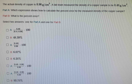 The actual density of copper is 8.96g/cm^3. A lab team measured the density of a copper sample to be 8.40g/cm^3. 
Part A: Which expression shows how to calculate the percent error for the measured density of the copper sample?
Part B: What is the percent error?
Select two answers: one for Part A and one for Part B.
A:  (8.40)/|8.4+8.96| · 100
B: 48.39%
A:  (|8.40|)/8.96 · 100
B: 6.67%
B: 6.25%
A:  (|8.40-8.96|)/8.96 · 100
A:  (|8.40-8.96|)/8.40 · 100
B: 93.75%