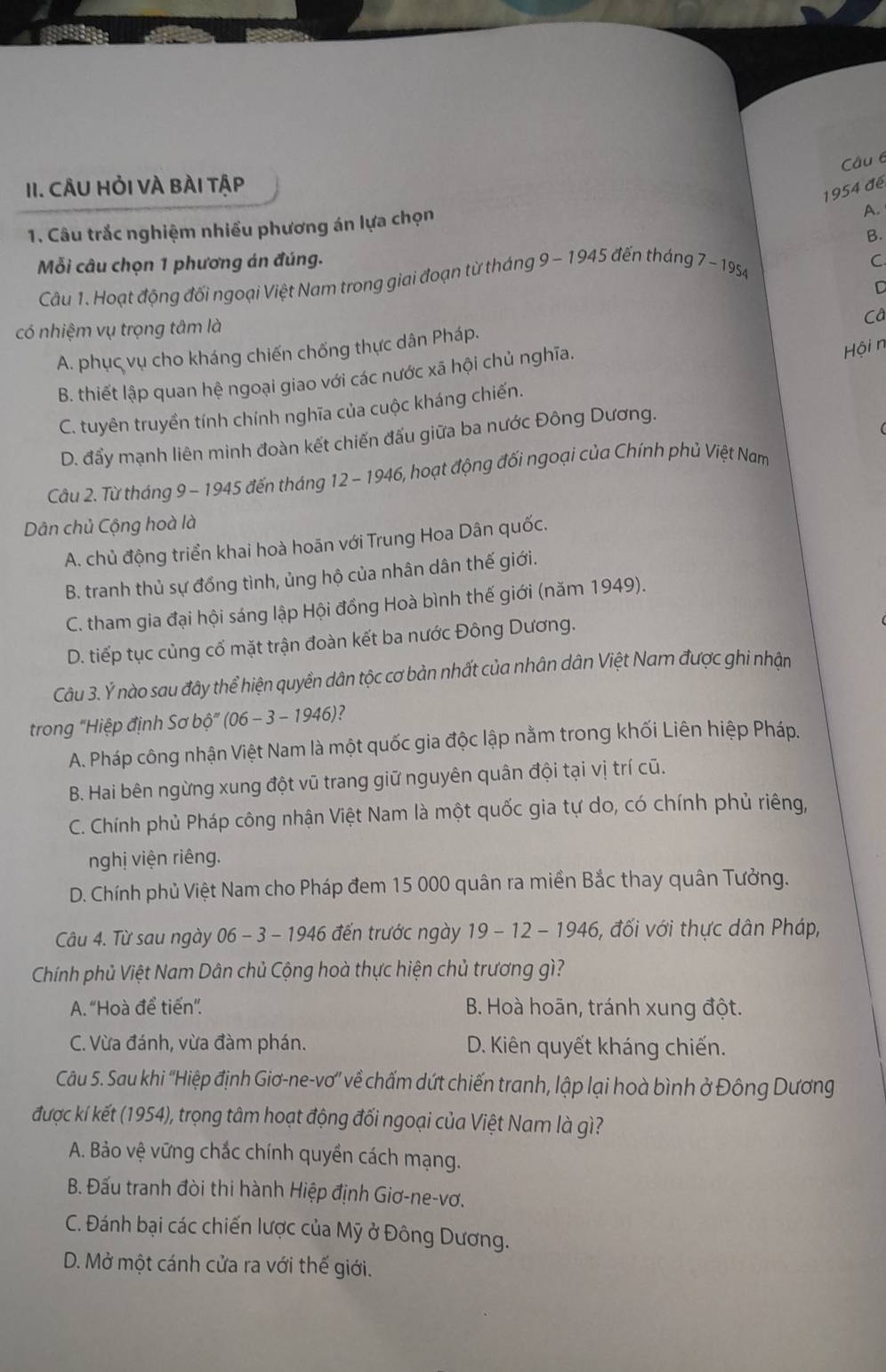 CÂU HỏI VÀ BÀI tập
1954 đé
1. Câu trắc nghiệm nhiều phương án lựa chọn
A.
B.
Mỗi câu chọn 1 phương án đúng.
Câu 1. Hoạt động đối ngoại Việt Nam trong giai đoạn từ tháng 9 - 1945 đến tháng 7 - 1954
C.
C
có nhiệm vụ trọng tâm là
Câ
A. phục vụ cho kháng chiến chống thực dân Pháp.
B. thiết lập quan hệ ngoại giao với các nước xã hội chủ nghĩa.
Hội n
C. tuyên truyền tính chính nghĩa của cuộc kháng chiến.
D. đẩy mạnh liên minh đoàn kết chiến đấu giữa ba nước Đông Dương.
Câu 2. Từ tháng 9 - 1945 đến tháng 12 - 1946, hoạt động đối ngoại của Chính phủ Việt Nam
Dân chủ Cộng hoà là
A. chủ động triển khai hoà hoãn với Trung Hoa Dân quốc.
B. tranh thủ sự đồng tình, ủng hộ của nhân dân thế giới.
C. tham gia đại hội sáng lập Hội đồng Hoà bình thế giới (năm 1949).
D. tiếp tục củng cố mặt trận đoàn kết ba nước Đông Dương.
Câu 3. Ý nào sau đây thể hiện quyền dân tộc cơ bản nhất của nhân dân Việt Nam được ghi nhận
trong “Hiệp định Sơ bộ” (06 - 3 - 1946)?
A. Pháp công nhận Việt Nam là một quốc gia độc lập nằm trong khối Liên hiệp Pháp.
B. Hai bên ngừng xung đột vũ trang giữ nguyên quân đội tại vị trí cũ.
C. Chính phủ Pháp công nhận Việt Nam là một quốc gia tự do, có chính phủ riêng,
nghị viện riêng.
D. Chính phủ Việt Nam cho Pháp đem 15 000 quân ra miền Bắc thay quân Tưởng.
Câu 4. Từ sau ngày 06 - 3 - 1946 đến trước ngày 19 - 12 - 1946, đối với thực dân Pháp,
Chính phủ Việt Nam Dân chủ Cộng hoà thực hiện chủ trương gì?
A. “Hoà để tiến”. B. Hoà hoãn, tránh xung đột.
C. Vừa đánh, vừa đàm phán. D. Kiên quyết kháng chiến.
Câu 5. Sau khi ''Hiệp định Giơ-ne-vơ'' về chấm dứt chiến tranh, lập lại hoà bình ở Đông Dương
được kí kết (1954), trọng tâm hoạt động đối ngoại của Việt Nam là gì?
A. Bảo vệ vững chắc chính quyền cách mạng.
B. Đấu tranh đòi thi hành Hiệp định Giơ-ne-vơ.
C. Đánh bại các chiến lược của Mỹ ở Đông Dương.
D. Mở một cánh cửa ra với thế giới.