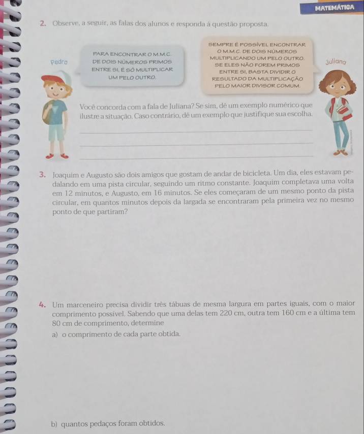 MATEMÁTICA 
2. Observe, a seguir, as falas dos alunos e responda à questão proposta. 
SEMPRE E POSSÍVEL ENCONTRAR 
PARA ENCONTRAR O M.M.C. O M.M.C. DE DOIS NÚMEROS 
Pedro De DoIS NúmeRoS PRimos MULTIPLICANDO UM PELO OUTRO. Juliana 
se eles não forem primos 
ENTRE SI, E SÓ MULTIPLICAR ENTRE SI, BASTA DIVIDIR O 
UM PELO OUTRO. RESULTADO DA MULTIPLICAÇÃo 
PELO MAIOR DIVISOR COMUM. 
Você concorda com a fala de Juliana? Se sim, dê um exemplo numérico que 
ilustre a situação. Caso contrário, dê um exemplo que justifique sua escolha. 
_ 
_ 
_ 
3. Joaquim e Augusto são dois amigos que gostam de andar de bicicleta. Um dia, eles estavam pe- 
dalando em uma pista circular, seguindo um ritmo constante. Joaquim completava uma volta 
em 12 minutos, e Augusto, em 16 minutos. Se eles começaram de um mesmo ponto da pista 
circular, em quantos minutos depois da largada se encontraram pela primeira vez no mesmo 
ponto de que partiram? 
4. Um marceneiro precisa dividir três tábuas de mesma largura em partes iguais, com o maior 
comprimento possivel. Sabendo que uma delas tem 220 cm, outra tem 160 cm e a última tem
80 cm de comprimento, determine 
a) o comprimento de cada parte obtida. 
b) quantos pedaços foram obtidos.