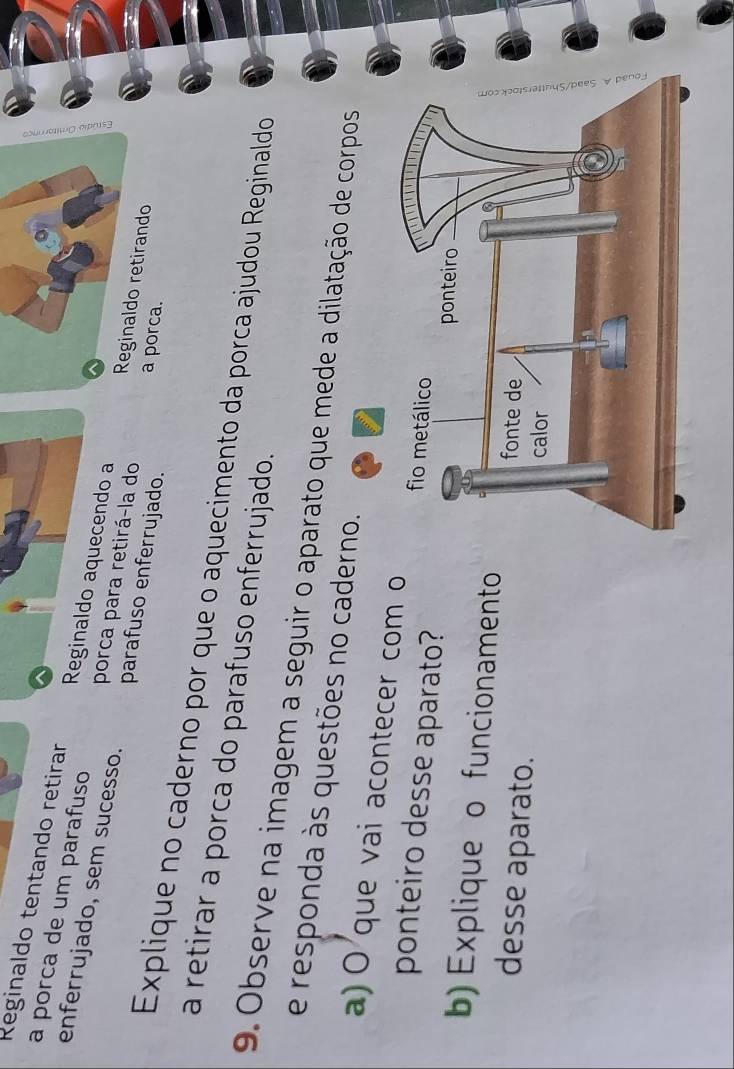 Reginaldo tentando retirar 
a porca de um parafuso Reginaldo aquecendo a Reginaldo retirando 
enferrujado, sem sucesso. parafuso enferrujado. a porca. 
porca para retirá-la do 
Explique no caderno por que o aquecimento da porca ajudou Reginaldo 
a retirar a porca do parafuso enferrujado. 
9. Observe na imagem a seguir o aparato que mede a dila 
e responda às questões no cade 
a) O que vai acontecer com o 
ponteiro desse aparato? 
b) Explique o funcionamento 
desse aparato.